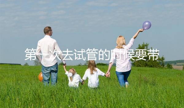 第一次去試管的時候要帶什么東西快速看！材料準備好了，小心白跑