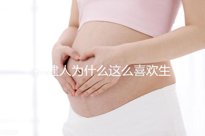 福建人為什么這么喜歡生兒子，福建人喜歡做試管嬰兒的原因，原來如此