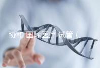 協和 國際醫療 試管(協和 國際醫療 試管嬰兒費用)