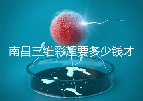 南昌三維彩超要多少錢才能公布，包括醫院排名前十的名單