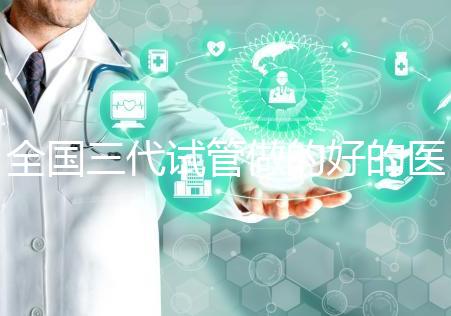 全國三代試管做的好的醫院名單一覽,分別是這幾家醫院
