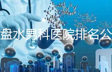 六盤水男科醫(yī)院排名公開,想知道哪家比較好