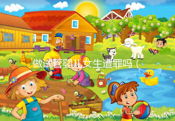 做試管嬰兒女生遭罪嗎（做試管嬰兒女生遭罪嗎衛健委生直中心做試管嬰兒報銷嗎）