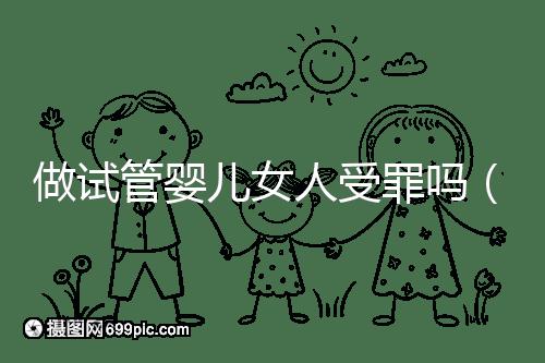 做試管嬰兒女人受罪嗎（做試管嬰兒女人受罪嗎？）