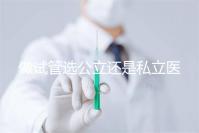 做試管選公立還是私立醫(yī)院好？附全國試管醫(yī)院前五排名參考