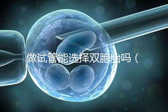 做試管能選擇雙胞胎嗎(做試管能選擇雙胞胎嗎女性)