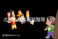 北京生殖科醫(yī)院推薦!協(xié)和等三甲醫(yī)院試管成功率多少