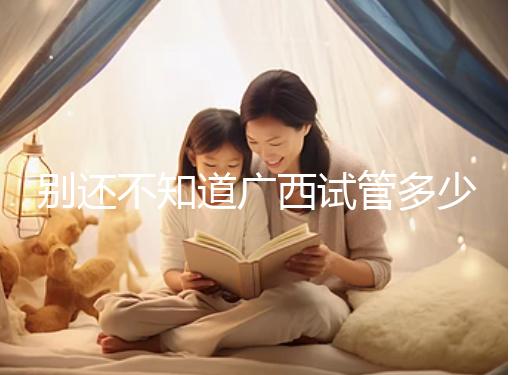 別還不知道廣西試管多少錢一次，2024助孕費用明細表快收藏