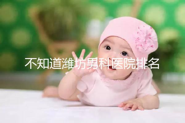 不知道濰坊男科醫(yī)院排名的快看!正不正規(guī)一次說清