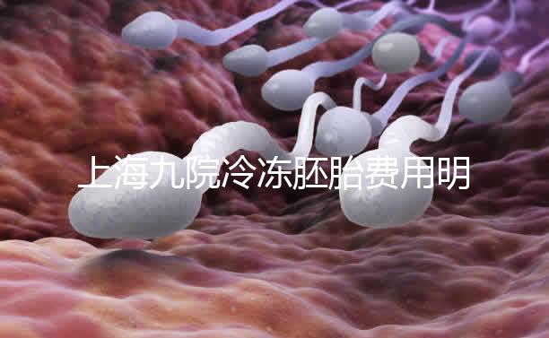 上海九院冷凍胚胎費(fèi)用明細(xì)來了,保管多久、如何續(xù)費(fèi)都有