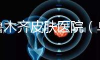 烏魯木齊皮膚醫院(烏魯木齊最好的皮膚科醫院)