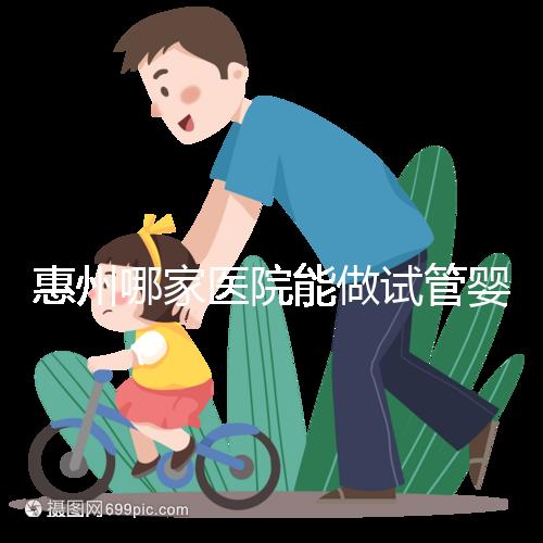 惠州哪家醫院能做試管嬰兒？大家還關心的成功率和費用介紹
