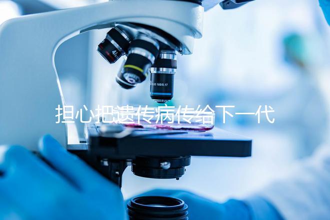 擔(dān)心把遺傳病傳給下一代?第三代試管嬰兒技術(shù)給你帶來新希望