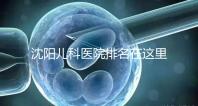沈陽兒科醫院排名在這里，想在和平區建哪個性價比高的戳