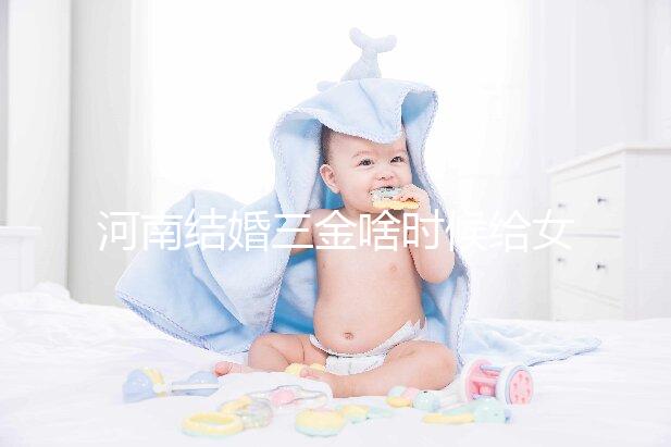 河南結婚三金啥時候給女方看地區，不造洛陽咋處理的速覽