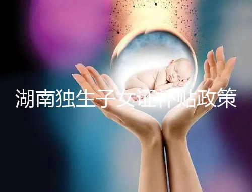 湖南獨生子女證補貼政策2024，長沙補辦停辦時間要早知