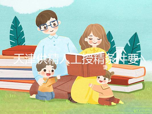 天津供精人工授精條件要求一覽，這些手續(xù)可千萬不能少