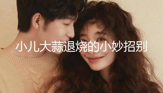 小兒大蒜退燒的小妙招別還不知道，貼腳底、放耳里效果拉滿