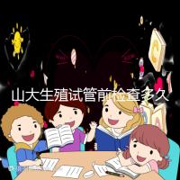 山大生殖試管前檢查多久有效？男女各檢查項目時限統計