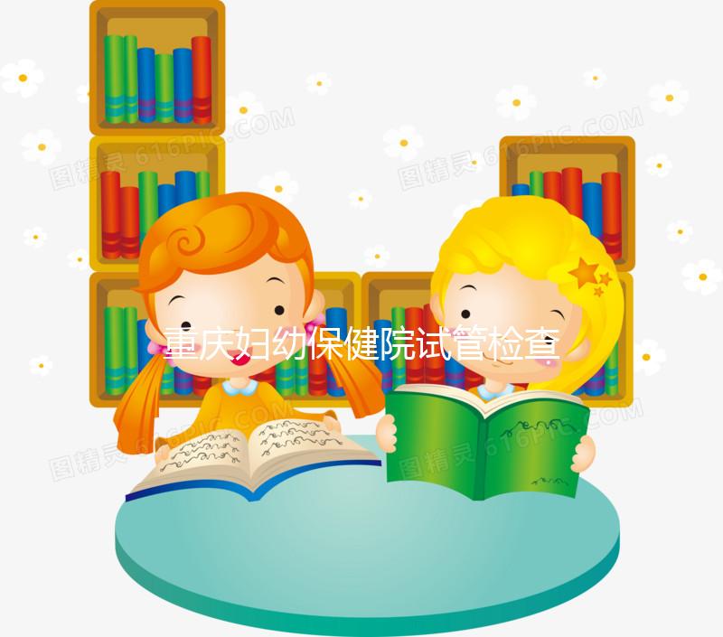 重慶婦幼保健院試管檢查費用多少戳，全套項目做完只要...