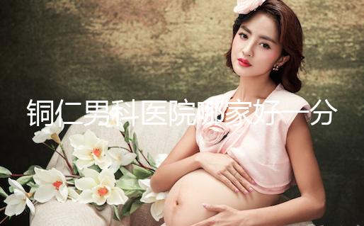 銅仁男科醫(yī)院哪家好一分鐘就得到了，快看看有沒有心動？