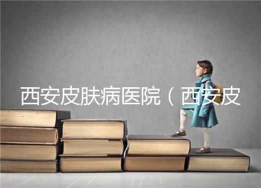 西安皮膚病醫院（西安皮膚科?？漆t院）