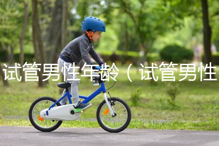 試管男性年齡（試管男性年齡限制）