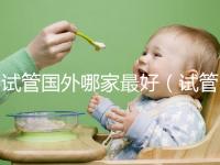 試管?chē)?guó)外哪家最好(試管?chē)?guó)外哪家最好最安全)