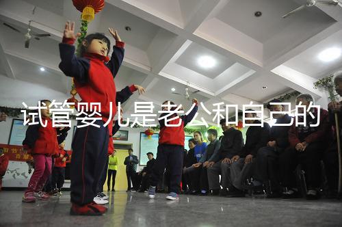 試管嬰兒是老公和自己的孩子嗎（試管嬰兒是老公和自己的孩子嗎知乎）