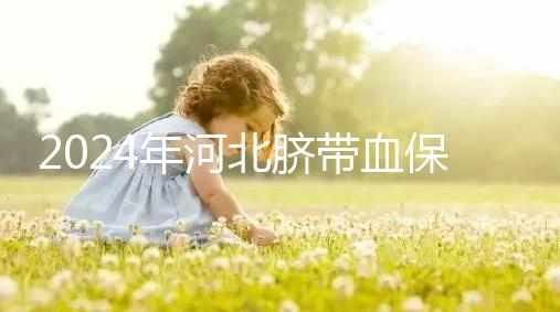 2024年河北臍帶血保存機構公開,唐山自存多少錢一年一目了然