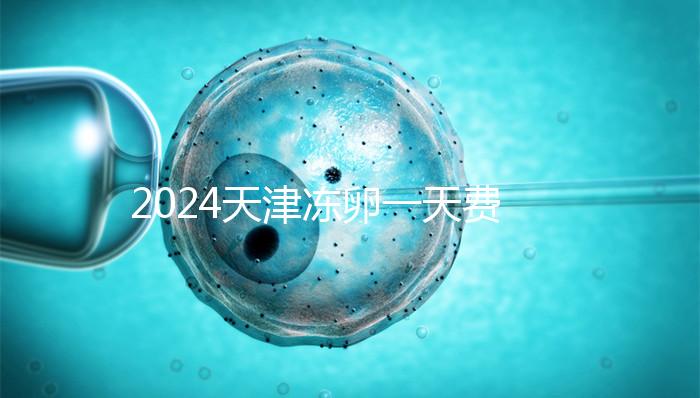 2024天津凍卵一天費(fèi)用公布,河西、南開區(qū)醫(yī)院性價(jià)比高