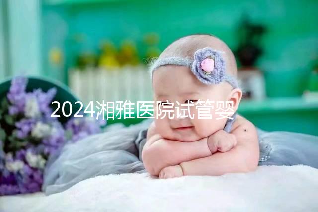 2024湘雅醫院試管嬰兒費用明細表，一次成功預算3萬也足夠