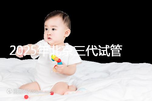 2025年北京三代試管醫院排名,了解醫院信息!