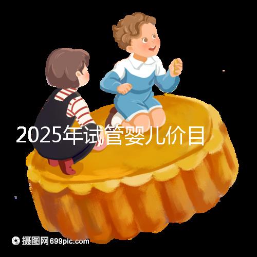 2025年試管嬰兒價(jià)目表:正常人做試管嬰兒價(jià)格大概是多少錢?